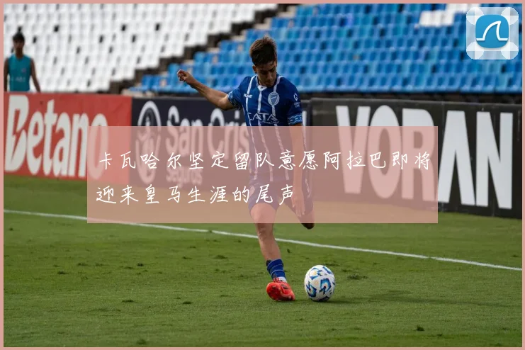 卡瓦哈尔坚定留队意愿阿拉巴即将迎来皇马生涯的尾声
