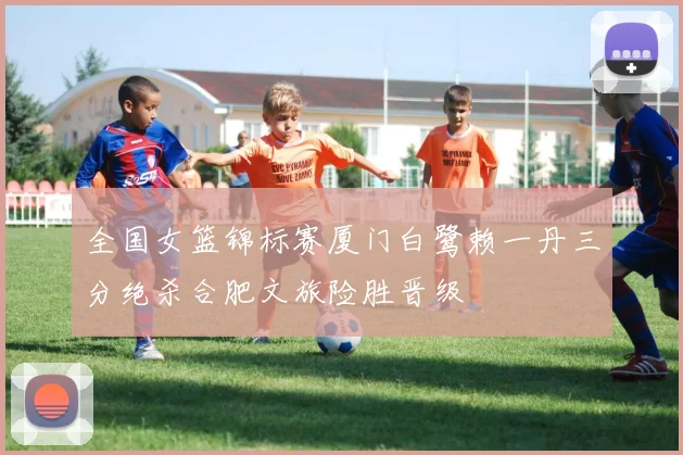 全国女篮锦标赛厦门白鹭赖一丹三分绝杀合肥文旅险胜晋级