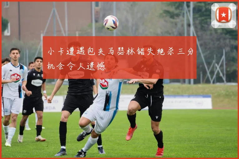小卡遭遇包夹马瑟林错失绝杀三分机会令人遗憾