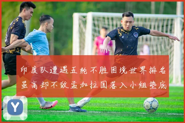 印度队遭遇五轮不胜困境世界排名虽高却不敌孟加拉国落入小组垫底