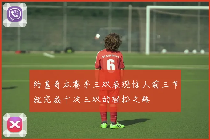 约基奇本赛季三双表现惊人前三节就完成十次三双的轻松之路