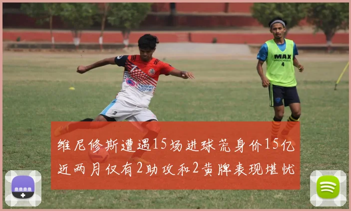维尼修斯遭遇15场进球荒身价15亿近两月仅有2助攻和2黄牌表现堪忧