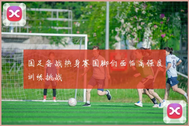 国足备战热身赛国脚们面临高强度训练挑战
