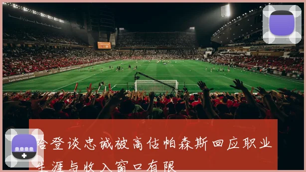 哈登谈忠诚被高估帕森斯回应职业生涯与收入窗口有限