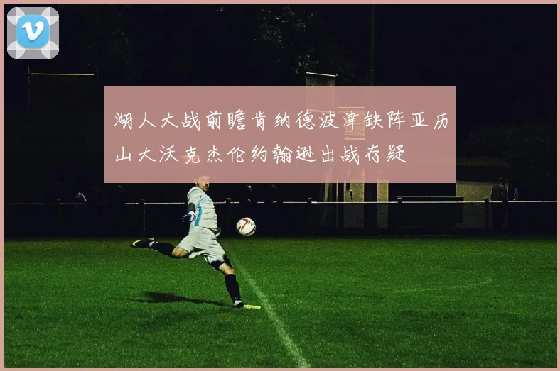 湖人大战前瞻肯纳德波津缺阵亚历山大沃克杰伦约翰逊出战存疑