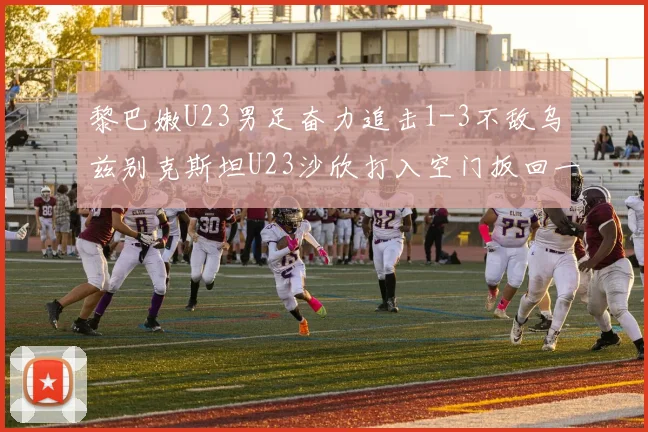 黎巴嫩U23男足奋力追击1-3不敌乌兹别克斯坦U23沙欣打入空门扳回一城