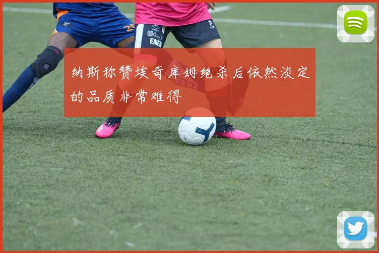 纳斯称赞埃奇库姆绝杀后依然淡定的品质非常难得