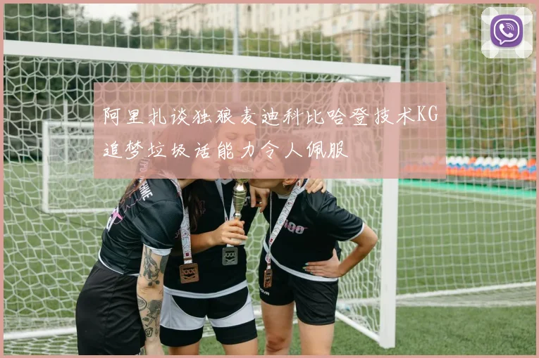 阿里扎谈独狼麦迪科比哈登技术KG追梦垃圾话能力令人佩服