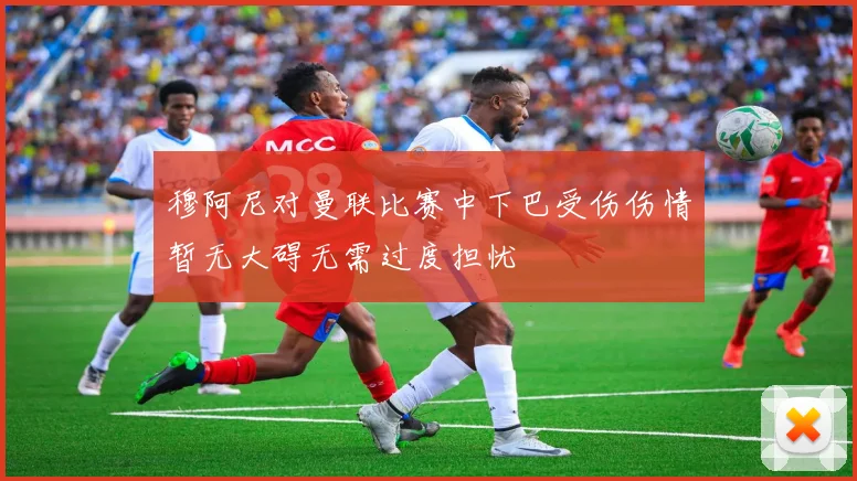 穆阿尼对曼联比赛中下巴受伤伤情暂无大碍无需过度担忧