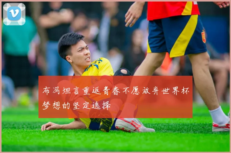 布冯坦言重返青春不愿放弃世界杯梦想的坚定选择