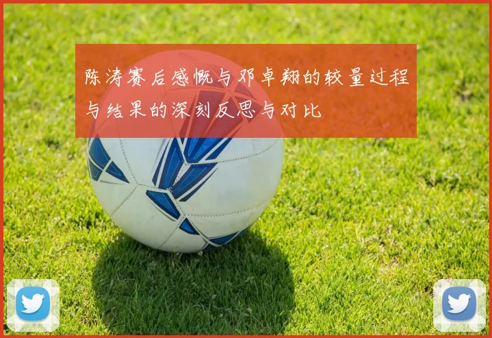陈涛赛后感慨与邓卓翔的较量过程与结果的深刻反思与对比