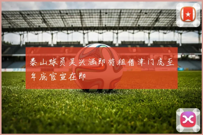 泰山球员吴兴涵即将租借津门虎至年底官宣在即