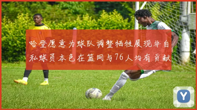 哈登愿意为球队调整牺牲展现非自私球员本色在篮网与76人均有贡献