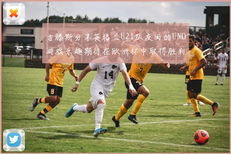 吉滕斯分享英格兰U21队友间的UNO游戏乐趣期待在欧洲杯中取得胜利