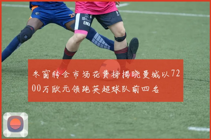 冬窗转会市场花费榜揭晓曼城以7200万欧元领跑英超球队前四名
