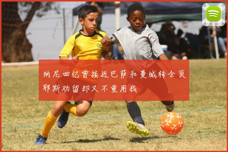 纳尼回忆曾接近巴萨和曼城转会莫耶斯劝留却又不重用我