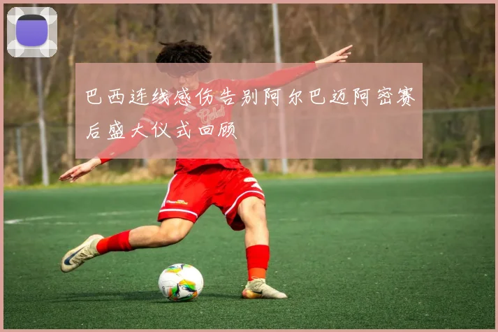 巴西连线感伤告别阿尔巴迈阿密赛后盛大仪式回顾