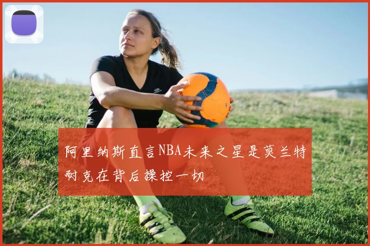 阿里纳斯直言NBA未来之星是莫兰特耐克在背后操控一切