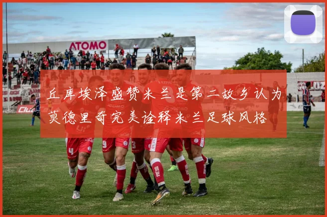丘库埃泽盛赞米兰是第二故乡认为莫德里奇完美诠释米兰足球风格
