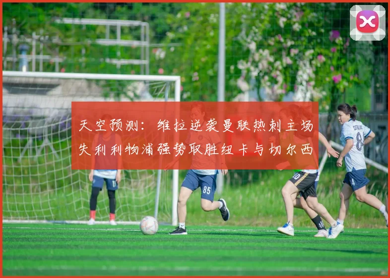 天空预测：维拉逆袭曼联热刺主场失利利物浦强势取胜纽卡与切尔西握手言和